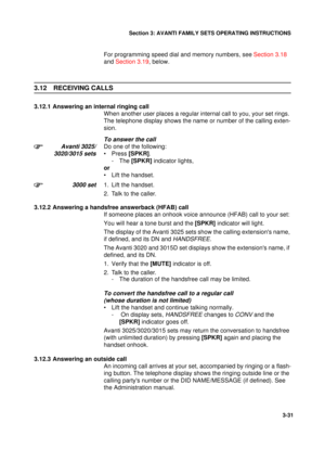 Page 58Section 3: AVANTI FAMILY SETS OPERATING INSTRUCTIONS
31
3-31
For programming speed dial and memory numbers, see Section 3.18  
and Section 3.19, below.
3.12 RECEIVING CALLS
3.12.1 Answering an internal ringing call
When another user places a regular internal call to you, your set rings. 
The telephone display shows the name or number of the calling exten-
sion.
To answer the call
Avanti 3025/
3020/3015 sets
Do one of the following:
•Press [SPKR].
-The [SPKR] indicator lights,
or
• Lift the handset.
3000...