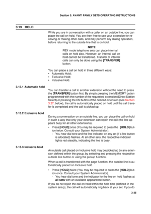 Page 62Section 3: AVANTI FAMILY SETS OPERATING INSTRUCTIONS
35
3-35
3.13 HOLD
While you are in conversation with a caller on an outside line, you can 
place the call on hold. You are then free to use your extension for re-
ceiving or making other calls, and may perform any dialing operation, 
before returning to the outside line that is on hold.
NOTE
PBX mode telephone sets can place internal 
calls on hold also. However, an internal call on 
hold cannot be transferred. Transfer of internal 
calls can only be...