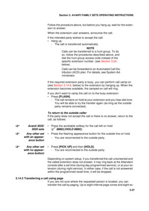 Page 64Section 3: AVANTI FAMILY SETS OPERATING INSTRUCTIONS
37
3-37
Follow the procedure above, but before you hang up, wait for the exten-
sion to answer.
When the extension user answers, announce the call.
If the intended party wishes to accept the call:
• Hang up.
- The call is transferred automatically.
NOTE
Calls can be transferred to a hunt group. To do 
so, follow the procedures described above, and 
dial the hunt group access code instead of the 
specific extension number. (see Section 3.24, 
below)....