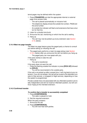 Page 6576-110-0165/G, Issue 1
38
3-38
ternal pages may be defined within the system. 
1. Press [TRANSFER] and dial the appropriate internal or external 
page zone access code.
- The call is placed automatically on inclusive hold.
- The telephone display
 shows the outside line number, PAGE and 
the zone number.
- An outside line indicator will flash at all extensions that have a but-
ton for that line.
2. Listen for a double tone burst.
3. Announce the call, mentioning on which line the call is waiting.
4. Hang...