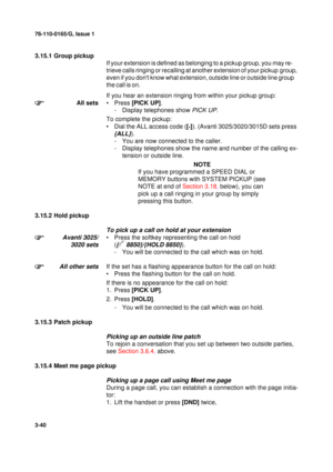 Page 6776-110-0165/G, Issue 1
40
3-40
3.15.1 Group pickup
If
 your extension is defined as belonging to a pickup group, you may re-
trieve
 calls ringing or recalling at another extension of your pickup group, 
even if you dont know what extension, outside line or outside line group 
the call is on.
If you hear an extension ringing from within your pickup group:
All sets•Press [PICK UP].
- Display telephones show 
PICK UP.
To complete the pickup:
• Dial the ALL access code ([
*]). (Avanti 3025/3020/3015D sets...