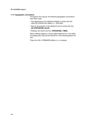 Page 876-110-0165/G, Issue 1
1-4
1.7.2 Typographic conventions
Throughout this manual, the following typographic conventions 
have been used:
• Text appearing on the telephone display is shown like this: 
ADD ON, ENTER DN, MAIN 2.11, EX2 DAP;
• Keys to be pressed on the telephone set are shown like this: 
[#], [PROGRAM], [4]+[2].
• Softkeys are shown like this: 
{PROGRAM}, {TIME}.
When softkeys appear in various abbreviated forms on the differ-
ent display sets, they will be referred to in the following...
