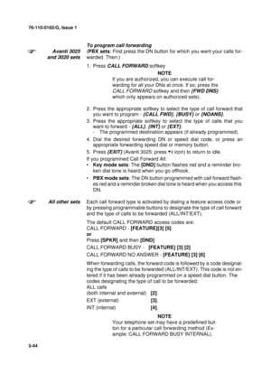 Page 7176-110-0165/G, Issue 1
44
3-44
To program call forwarding
Avanti 3025
and 3020 sets
(PBX sets: First press the DN button for which you want your calls for-
warded. Then:)
1. Press 
CALL FORWARD softkey
NOTE
If you are authorized, you can execute call for-
warding for all your DNs at once. If so, press the
 
CALL FORWARD 
softkey and then {FWD DNS} 
which only appears on authorized sets).
2. Press the appropriate softkey to select the type of call forward that
you want to program - 
{CALL FWD}, {BUSY} or...