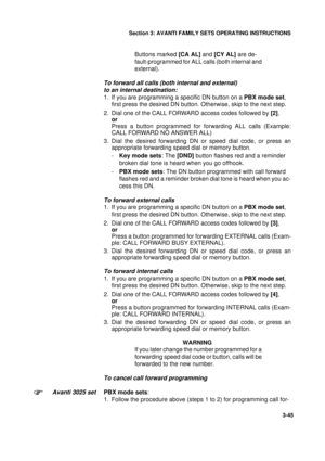 Page 72Section 3: AVANTI FAMILY SETS OPERATING INSTRUCTIONS
45
3-45
Buttons marked [CA AL] and [CY AL] are de-
fault-programmed for ALL calls (both internal and 
external). 
To forward all calls (both internal and external) 
to an internal destination:
1. If you are programming a specific DN button on a PBX mode set, 
first press the desired DN button. Otherwise, skip to the next step.
 
2. Dial one of the CALL FORWARD access codes followed by [2],
or
Press a button programmed for forwarding ALL calls...