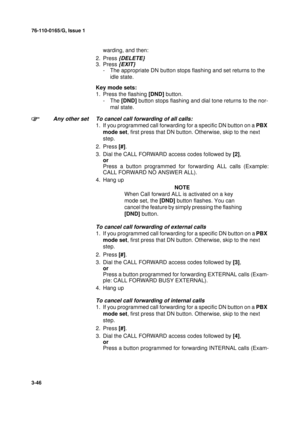 Page 7376-110-0165/G, Issue 1
46
3-46
warding, and then:
2. Press
 {DELETE}
3. Press {EXIT}
- The appropriate DN button stops flashing and set returns to the 
idle state.
Key mode sets:
1. Press the flashing [DND] button.
-The [DND] button stops flashing and dial tone returns to the nor-
mal state.
Any other set To cancel call forwarding of all calls:
1. If you programmed call forwarding for a specific DN button on a PBX 
mode set, first press that DN button. Otherwise, skip to the next 
step.
2. Press [#].
3....