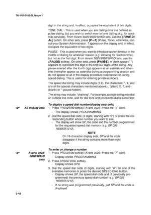 Page 7576-110-0165/G, Issue 1
48
3-48
digit in the string and, in effect, occupies the equivalent of two digits.
TONE DIAL - This is used when you are dialing on a line defined as 
pulse dialing, but you wish to switch over to tone dialing (e.g. for voice 
mail services). From Avanti 3025/3020/3015D sets, use the 
{TONE DI-
AL}
 button. On other sets, press [P®
T] (Pulse_Tone), otherwise, con-
sult your System Administrator. 
T appears on the display and, in effect, 
occupies the equivalent of two digits.
PAUSE...