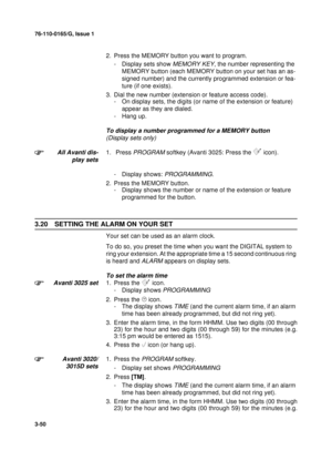 Page 7776-110-0165/G, Issue 1
50
3-50
2. Press the MEMORY button you want to program.
- Display sets show 
MEMORY KEY, the number representing the 
MEMORY button (each MEMORY button on your set has an as-
signed number) and the currently programmed extension or fea-
ture (if one exists).
3. Dial the new number (extension or feature access code).
- On display sets, the digits (or name of the extension or feature) 
appear as they are dialed.
- Hang up.
To display a number programmed for a MEMORY button  
(Display...