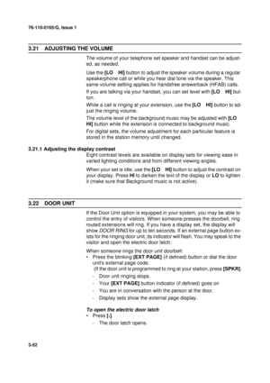 Page 7976-110-0165/G, Issue 1
52
3-52
3.21 ADJUSTING THE VOLUME
The volume of your telephone set speaker and handset can be adjust-
ed, as needed.
Use the [LO    HI] button to adjust the speaker volume during a regular 
speakerphone call or while you hear dial tone via the speaker. This 
same volume setting applies for handsfree answerback (HFAB) calls.
If you are talking via your handset, you can set level with [LO    HI] but-
ton.
While a call is ringing at your extension, use the [LO    HI] button to ad-...