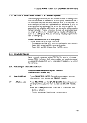 Page 82Section 3: AVANTI FAMILY SETS OPERATING INSTRUCTIONS
55
3-55
3.25 MULTIPLE APPEARANCE DIRECTORY NUMBER (MDN)
Up to 16 ringing extensions plus an unlimited number of flashing exten-
sions can be defined as members of an MDN group. This means that a 
call arriving for the group will cause ringing at up to 16 of the groups ex-
tensions simultaneously, and the MDN indicator will flash at all other ex-
tensions defined as members of the group. Any extension within the 
group which has a flashing MDN button...