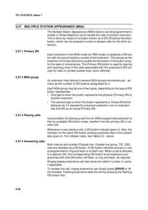 Page 8376-110-0165/G, Issue 1
56
3-56
3.27 MULTIPLE STATION APPEARANCE (MSA)
The Multiple Station Appearance (MSA) feature can be programmed to 
enable a Telrad telephone set to handle the calls of another extension. 
This is done by means of a button known as a DN (Directory Number) 
button, which can be pressed in order to answer calls for the other ex-
tension.
3.27.1 Primary DN
Each extension in the MSA mode (or PBX mode) is assigned a DN but-
ton with the actual directory number of the extension. This...