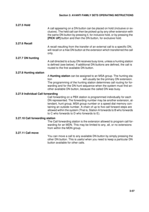 Page 84Section 3: AVANTI FAMILY SETS OPERATING INSTRUCTIONS
57
3-57
3.27.5 Hold
A call appearing on a DN button can be placed on hold (inclusive or ex-
clusive). The held call can then be picked up by any other extension with 
the same DN button by pressing it, for inclusive hold, or by pressing the 
[PICK UP] button and then the DN button, for exclusive hold.
3.27.6 Recall
A recall resulting from the transfer of an external call to a specific DN, 
will recall on a free DN button at the extension which...