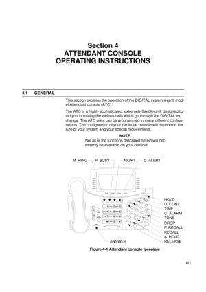 Page 851
4-1
Section 4
ATTENDANT CONSOLE 
OPERATING INSTRUCTIONS
4.1 GENERAL
This section explains the operation of the DIGITAL system Avanti mod-
el Attendant console (ATC). 
The ATC is a highly sophisticated, extremely flexible unit, designed to 
aid you in routing the various calls which go through the DIGITAL ex-
change. The ATC units can be programmed in many different configu-
rations. The configuration of your particular console will depend on the 
size of your system and your special requirements.
NOTE...