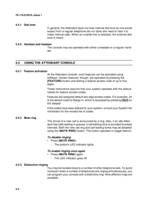 Page 8876-110-0165/G, Issue 1
4
4-4
4.4.1 Dial tone
In general, the Attendant does not hear internal dial tone as one would 
expect from a regular telephone set nor does she need to hear it to 
make internal calls. When an outside line is selected, the external dial 
tone is heard. 
4.4.2 Handset and headset
The console may be operated with either a headset or a regular hand-
set. 
4.5 USING THE ATTENDANT CONSOLE
4.5.1 Feature activation
At the Attendant console, most features can be activated using 
softkeys....