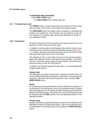 Page 9076-110-0165/G, Issue 1
6
4-6
To deactivate dial continuation
•Press [
DIAL CONT]
 again.
-The [
DIAL CONT]
 LED indicator goes off.
4.5.7 To disconnect a call
The [
DROP]
 button is used to disconnect the console from the current 
call or process, and to return the console to the previous state.
The [
RELEASE]
 button terminates a call in progress, or completes the 
transfer of an outside line. The console is not connected to a new call, 
but is placed in an inactive state, allowing the Attendant to...