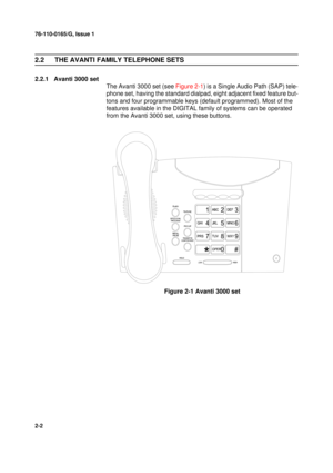 Page 1076-110-0165/G, Issue 1
2
2-2
2.2 THE AVANTI FAMILY TELEPHONE SETS
2.2.1 Avanti 3000 set
The Avanti 3000 set (see Figure 2-1) is a Single Audio Path (SAP) tele-
phone set, having the standard dialpad, eight adjacent fixed feature but-
tons and four programmable keys (default programmed). Most of the 
features available in the DIGITAL family of systems can be operated 
from the Avanti 3000 set, using these buttons.
Figure 2-1 Avanti 3000 set 