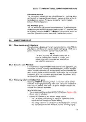 Page 91Section 4: ATTENDANT CONSOLE OPERATING INSTRUCTIONS
7
4-7
Private interposition
The Interposition queue holds any calls addressed to a particular Atten-
dant console by means of its own directory number, and not by the At-
tendant access number. The queue is used for transferring calls 
between Attendant positions.
Dial Attendant queue
The Dial Attendant Queue holds calls addressed to an Attendant posi-
tion by dialing the Attendant access number (usually 0). The calls may 
be accessed, using the [
DIAL...