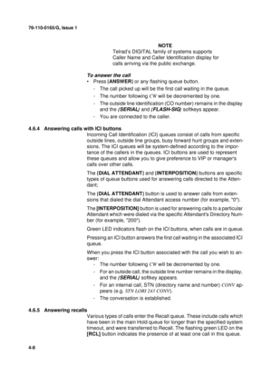 Page 9276-110-0165/G, Issue 1
8
4-8
NOTE
Telrad’s DIGITAL family of systems supports 
Caller Name and Caller Identification display for 
calls arriving via the public exchange.
To answer the call
•Press [
ANSWER]
 or any flashing queue button.
- The call picked up will be the first call waiting in the queue.
- The number following CW
 will be decremented by one.
- The outside line identification (CO number) remains in the display 
and the {
SERIAL}
 and {FLASH-SIG}
 softkeys appear.
- You are connected to the...