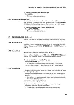 Page 93Section 4: ATTENDANT CONSOLE OPERATING INSTRUCTIONS
9
4-9
To connect to a call in the Recall queue
•Press [
RCL].
- The connection is established.
4.6.6 Answering Private Recalls
Certain calls, such as serial calls which have returned from an exten-
sion, enter the Private Recall queue. A flashing LED on the [
PRIVATE 
RCL]
 button indicates the presence of at least one call in this queue.
To connect to a call in the Private Recall queue
•Press [
PRIVATE RCL]
.
- The connection is established.
4.7...