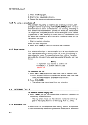 Page 9676-110-0165/G, Issue 1
12
4-12
2. Press {SERIAL}
 again.
3. Dial the next requested extension.
4. Repeat the above procedure as necessary.
4.8.4 To camp-on an outside call 
The Attendant may camp an incoming call on a busy extension, com-
pleting the transfer by pressing the fixed [
RELEASE]
 button. The busy 
extension receives a tone to indicate that a call is waiting. The camp on 
tone is heard via the extensions speaker, on dual audio path stations. 
On single audio path (SAP) stations, or dual audio...