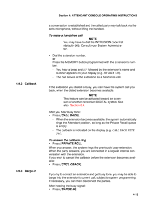 Page 97Section 4: ATTENDANT CONSOLE OPERATING INSTRUCTIONS
13
4-13
a conversation is established and the called party may talk back via the 
sets microphone, without lifting the handset.
To make a handsfree call
NOTE
You may have to dial the INTRUSION code first 
(default= [6]
). Consult your System Administra-
tor.
• Dial the extension number,
or
Press the MEMORY button programmed with the extensions num-
ber.
- You hear a beep and HF 
followed by the extensions name and 
number appears on your display (e.g....