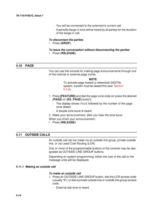 Page 9876-110-0165/G, Issue 1
14
4-14
- You will be connected to the extensions current call.
- A periodic barge-in tone will be heard by all parties for the duration 
of the barge-in call.
To disconnect the parties
•Press [
DROP]
.
To leave the conversation without disconnecting the parties
•Press [
RELEASE]
.
4.10 PAGE
You can use the console for making page announcements through one 
of the internal or external page zones. 
NOTE
To activate page toward a networked DIGITAL 
system, a prefix must be dialed...