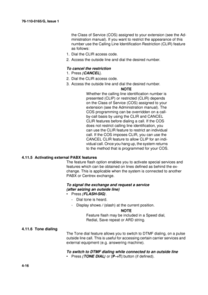 Page 10076-110-0165/G, Issue 1
16
4-16
the Class of Service (COS) assigned to your extension (see the Ad-
ministration manual). If you want to restrict the appearance of this 
number use the Calling Line Identification Restriction (CLIR) feature 
as follows:
1. Dial the CLIR access code.
2. Access the outside line and dial the desired number.
To cancel the restriction
1. Press {CANCEL}.
2. Dial the CLIR access code.
3. Access the outside line and dial the desired number.
NOTE
Whether the calling line...