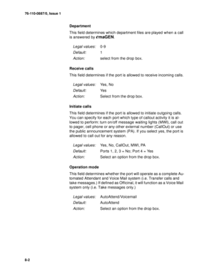 Page 10176-110-0887/0, Issue 1
8-2
Department
This field determines which department files are played when a call 
is answered by 
emaGEN.
Receive calls
This field determines if the port is allowed to receive incoming calls.
Initiate calls
This field determines if the port is allowed to initiate outgoing calls. 
You can specify for each port which type of callout activity it is al-
lowed to perform: turn on/off message waiting lights (MWI), call out 
to pager, cell phone or any other external number (CallOut) or...