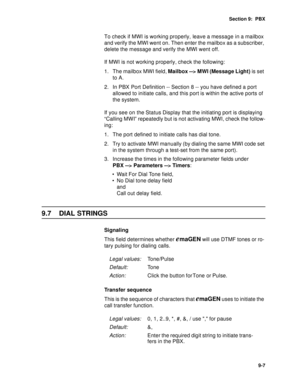 Page 110Section 9:  PBX
9-7
To check if MWI is working properly, leave a message in a mailbox 
and verify the MWI went on. Then enter the mailbox as a subscriber, 
delete the message and verify the MWI went off.
If MWI is not working properly, check the following:
1. The mailbox MWI field, Mailbox --> MWI (Message Light) is set 
to A.
2. In PBX Port Definition -- Section 8 -- you have defined a port 
allowed to initiate calls, and this port is within the active ports of 
the system.
If you see on the Status...