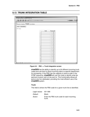 Page 124Section 9:  PBX
9-21
9.13 TRUNK INTEGRATION TABLE
Figure 9-3    PBX --> Trunk Integration screen
emaGEN has the ability to identify up to 64 different incoming trunk 
codes and use them to direct incoming calls to a specific department 
for processing. If the PBX has the capacity to send a code in the 
DTMF sequence, 
emaGEN will use this code to identify what de-
partment a given call is to be sent to. This functionality allows all 
ports to be non-dedicated, providing the most efficient use of the...