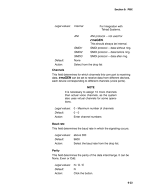 Page 126Section 9:  PBX
9-23
Channels
This field determines for which channels this com port is receiving 
data. 
emaGEN can be set to receive data from different devices, 
each device corresponding to different channels (voice ports). 
NOTE
It is necessary to assign 10 more channels
than actual voice channels, as the system
also uses virtual channels for some opera-
tions.
Baud rate
This field determines the baud rate in which the signaling occurs.
Parity
This field determines the parity of the data...