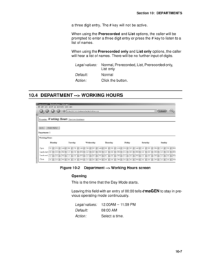 Page 134Section 10:  DEPARTMENTS
10-7
a three digit entry. The # key will not be active.
When using the Prerecorded and List options, the caller will be 
prompted to enter a three digit entry or press the # key to listen to a 
list of names.
When using the Prerecorded only and List only options, the caller 
will hear a list of names. There will be no further input of digits. 
10.4 DEPARTMENT --> WORKING HOURS
Figure 10-2    Department --> Working Hours screen
Opening
This is the time that the Day Mode starts....