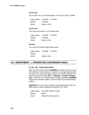 Page 13576-110-0887/0, Issue 1
10-8
Lunch time
This is when the Lunch period begins. If not used, enter 12:00AM.
Lunch over
This is the time that the Lunch period ends.
Closing
This is the time that the Night Mode starts.
10.5 DEPARTMENT --> PROPERTIES CONVERSION TABLE
[1], [2],...[9] -- Single digit dialing
Each of these fields instructs 
emaGEN to transfer the call to a spe-
cific mailbox or script mailbox in response to a single digit keyed by 
the caller. The conversion table is used in conjunction with the...