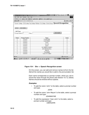 Page 13976-110-0887/0, Issue 1
10-12
Figure 10-4    Site --> Speech Recognition screen
On this screen, you can add and remove names to/from the list. 
Add all the names you would like to add to the pronunciation list. 
Each name corresponds to a prompt number, which you use to 
record the name through the phone (see Section 10.7.2, below). 
Names should be entered without spaces. 
Examples:
 To add the name “John” to the table, select a prompt number 
and type: 
                                JOHN
 To add the...