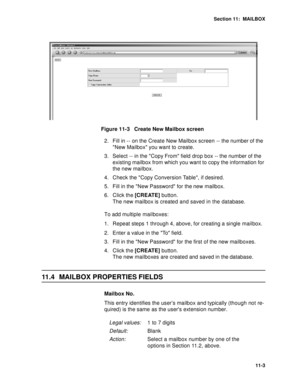 Page 144Section 11:  MAILBOX
11-3
Figure 11-3   Create New Mailbox screen 
2. Fill in -- on the Create New Mailbox screen -- the number of the 
New Mailbox you want to create.
3. Select -- in the Copy From field drop box -- the number of the 
existing mailbox from which you want to copy the information for 
the new mailbox. 
4. Check the Copy Conversion Table, if desired.
5. Fill in the New Password for the new mailbox. 
6. Click the [CREATE] button. 
The new mailbox is created and saved in the database.
To add...