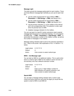 Page 14576-110-0887/0, Issue 1
11-4
Message Light
This field controls the message waiting light for each mailbox. There 
are three different message light methods you can use for each mail-
box:
A - use the codes programmed for type A fields in PBX -- 
Parameters --> Dial Strings --> MWI; see Section 9.6.1.
B - use the codes programmed for type B fields in PBX -- 
Parameters --> Dial Strings  --> MWI; see Section 9.6.1.
R - ring the primary extension (1) of the mailbox at the interval 
set in the corresponding...
