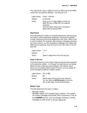 Page 146Section 11:  MAILBOX
11-5
This code will be used in addition to the first MWI and second MWI, 
unless they are explicitly disabled -- by being set to N.
Department
This field relates the mailbox to a specific department, thereby giving 
the mailbox certain department properties, including the operator 
number, working hours and the department main menu. When a call-
er exits a mailbox (For example: after leaving a message and press-
ing a key to save it, or when accessing a message only mailbox and...