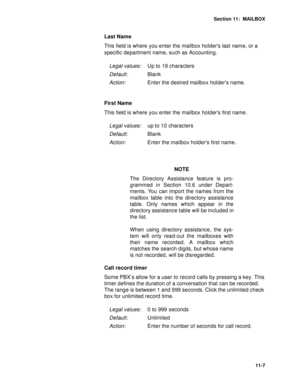 Page 148Section 11:  MAILBOX
11-7
Last Name
This field is where you enter the mailbox holders last name, or a 
specific department name, such as Accounting.
First Name
This field is where you enter the mailbox holders first name.
NOTE
The Directory Assistance feature is pro-
grammed in Section 10.6 under Depart-
ments. You can import the names from the
mailbox table into the directory assistance
table. Only names which appear in the
directory assistance table will be included in
the list. 
When using directory...