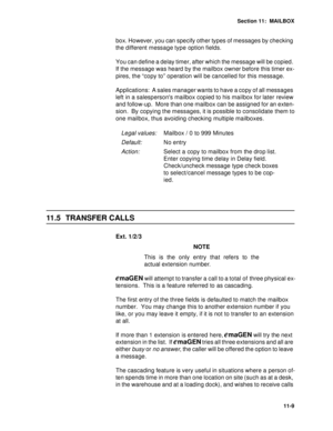 Page 150Section 11:  MAILBOX
11-9
box. However, you can specify other types of messages by checking 
the different message type option fields.
You can define a delay timer, after which the message will be copied. 
If the message was heard by the mailbox owner before this timer ex-
pires, the “copy to” operation will be cancelled for this message.
Applications:  A sales manager wants to have a copy of all messages 
left in a salespersons mailbox copied to his mailbox for later review 
and follow-up.  More than...