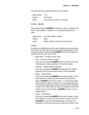 Page 156Section 11:  MAILBOX
11-15
This field assures no conflict between the two tables.
[1], [2], ... [9], [0]
These fields instruct 
emaGEN to transfer the call to a specific mail-
box or script mailbox in response to a single digit keyed by the 
caller.
Options: 
In addition to redirecting the call to other mailboxes upon receiving a 
touch-tone, the user can put any of the following parameters in the 
conversion table. This will cause 
emaGEN to execute the task upon 
receipt of the particular Touch Tone.
...