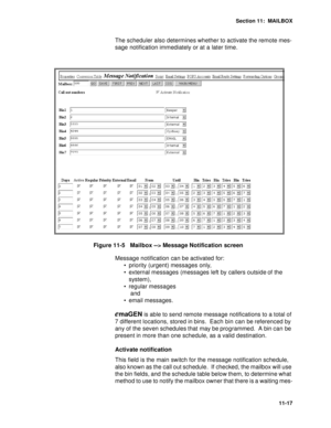 Page 158Section 11:  MAILBOX
11-17
The scheduler also determines whether to activate the remote mes-
sage notification immediately or at a later time.
Figure 11-5   Mailbox --> Message Notification  screen
Message notification can be activated for: 
 priority (urgent) messages only, 
 external messages (messages left by callers outside of the 
system), 
 regular messages
 and 
 email messages.
emaGEN is able to send remote message notifications to a total of 
7 different locations, stored in bins.  Each bin...