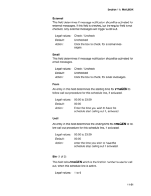 Page 162Section 11:  MAILBOX
11-21
External
This field determines if message notification should be activated for 
external messages. If this field is checked, but the regular field is not 
checked, only external messages will trigger a call out.
Email
This field determines if message notification should be activated for 
email messages. 
From
An entry in this field determines the starting time for 
emaGEN to 
follow call out procedure for this schedule line, if activated.
Until
An entry in this field determines...