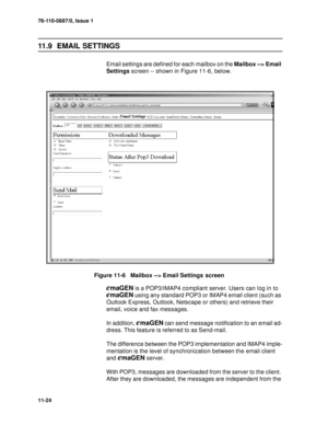 Page 16576-110-0887/0, Issue 1
11-24
11.9   EMAIL SETTINGS
Email settings are defined for each mailbox on the Mailbox --> Email 
Settings screen -- shown in Figure 11-6, below.
Figure 11-6   Mailbox --> Email Settings  screen
emaGEN is a POP3/IMAP4 compliant server. Users can log in to 
emaGEN using any standard POP3 or IMAP4 email client (such as 
Outlook Express, Outlook, Netscape or others) and retrieve their 
email, voice and fax messages.
In addition, 
emaGEN can send message notification to an email ad-...