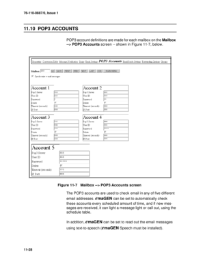 Page 16976-110-0887/0, Issue 1
11-28
11.10  POP3 ACCOUNTS
POP3 account definitions are made for each mailbox on the Mailbox 
--> POP3 Accounts screen -- shown in Figure 11-7, below.
Figure 11-7   Mailbox --> POP3 Accounts screen
The POP3 accounts are used to check email in any of five different 
email addresses. 
emaGEN can be set to automatically check 
these accounts every scheduled amount of time, and if new mes-
sages are received, it can light a message light or call out, using the 
schedule table.
In...