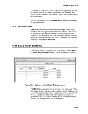 Page 170Section 11:  MAILBOX
11-29
For each mail account you wish to retrieve messages from, set the 
IP address of the POP3 server, the User ID, and password. You 
should also set the POP3 port (default it is 110) and timeout (default 
is 100 seconds).
You can also specify if you want 
emaGEN to delete the message 
on the server or not.
11.10.1 Synchronize email
emaGEN downloads and stores email messages locally. If you 
would like the messages to be synchronized with the email server 
on which they were...