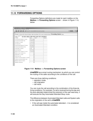 Page 17176-110-0887/0, Issue 1
11-30
11.12  FORWARDING OPTIONS
Forwarding Options definitions are made for each mailbox on the 
Mailbox --> Forwarding Options screen -- shown in Figure 11-9, 
below.
Figure 11-9   Mailbox --> Forwarding Options screen
emaGEN has a smart routing mechanism, by which you can control 
the routing of the caller according to the conditions of the call. 
There are three defining conditions: 
 operation mode, 
 call origination  
 call result. 
You can route the call according to the...