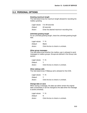 Page 176Section 12:  CLASS OF SERVICE
12-3
12.2 PERSONAL OPTIONS
Greeting maximum length
This field determines the maximum length allowed for recording the 
mailbox greeting. 
Unlimited greeting length
For an unlimited greeting length, check the unlimited greeting length 
field.
Allow group messages
This field determines whether the mailbox user is allowed to send 
messages to mailbox groups. Groups are defined in the Group Lists 
section.
Allow wakeup calls
This field determines if Wakeup call is allowed for...