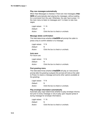 Page 17776-110-0887/0, Issue 1
12-4
Play new messages automatically
When New Messages is checked, if there are new messages, 
ema-
GEN
 will automatically start playing the messages, without waiting 
for a command from the user, Otherwise, the user has to press 1 in 
the main menu to listen to messages and 1 to listen to new mes-
sages.
Message delete confirmation
This field determines whether 
emaGEN will prompt the caller to 
press a key to confirm deletion of a message.
Auto save
For future use.
Post greeting...