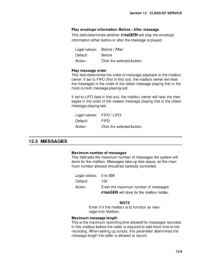 Page 178Section 12:  CLASS OF SERVICE
12-5
Play envelope information Before / After message
This field determines whether 
emaGEN will play the envelope 
information either before or after the message is played.
Play message order
This field determines the order of message playback to the mailbox 
owner. If set to FIFO (first in first out), the mailbox owner will hear 
the messages in the order of the oldest message playing first to the 
most current message playing last. 
If set to LIFO (last in first out), the...