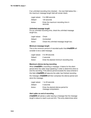 Page 17976-110-0887/0, Issue 1
12-6
If an unlimited recording time checked -- the next field below this -- 
the maximum message length field will remain blank.
                
Unlimited message length
For an unlimited recording time, check the unlimited message 
length box.
Minimum message length
This is the minimum amount of recorded audio that 
emaGEN will 
consider to be a valid message.
Maximum silence during recording
When 
emaGEN is recording a message, it listens for the silent 
period when the caller...