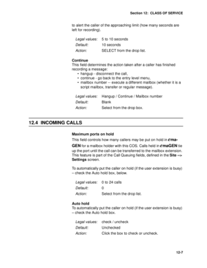 Page 180Section 12:  CLASS OF SERVICE
12-7
to alert the caller of the approaching limit (how many seconds are 
left for recording).
Continue
This field determines the action taken after a caller has finished 
recording a message:
 hangup - disconnect the call, 
 continue - go back to the entry level menu, 
 mailbox number -- execute a different mailbox (whether it is a 
script mailbox, transfer or regular message).
12.4 INCOMING CALLS
Maximum ports on hold
This field controls how many callers may be put on...